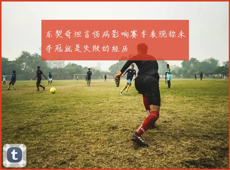 东契奇坦言伤病影响赛季表现称未夺冠就是失败的经历