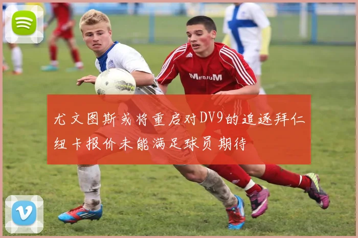 尤文图斯或将重启对DV9的追逐拜仁纽卡报价未能满足球员期待
