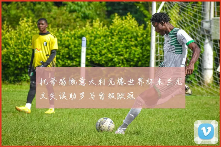 托蒂感慨意大利无缘世界杯米兰尤文失误助罗马晋级欧冠