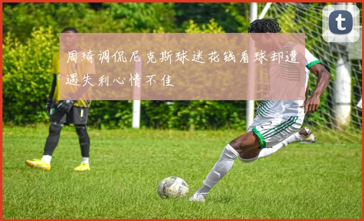 周琦调侃尼克斯球迷花钱看球却遭遇失利心情不佳