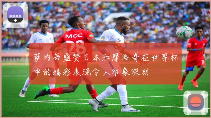 萨内蒂盛赞日本和摩洛哥在世界杯中的精彩表现令人印象深刻