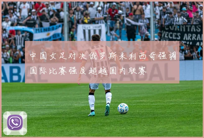 中国女足对决俄罗斯米利西奇强调国际比赛强度超越国内联赛