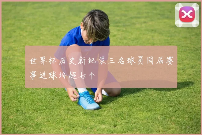 世界杯历史新纪录三名球员同届赛事进球均超七个