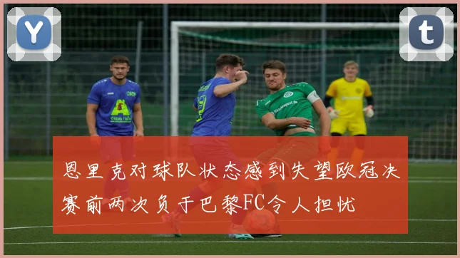 恩里克对球队状态感到失望欧冠决赛前两次负于巴黎FC令人担忧