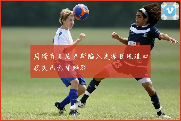 周琦直言尼克斯陷入更深困境追回损失已无可辩驳
