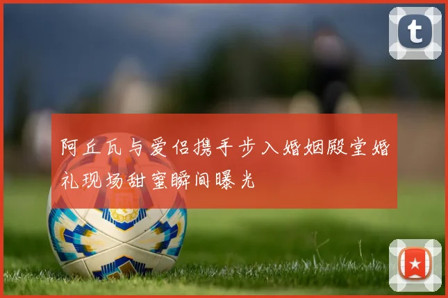 阿丘瓦与爱侣携手步入婚姻殿堂婚礼现场甜蜜瞬间曝光